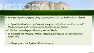 Ο Βονιφάτιος ο Μομφερρατικός, άμεσος υποτελής του Βαλδουίνου, ίδρυσε
• το βραχύβιο Βασίλειο της Θεσσαλονίκης (περιλάμβανε τα εδάφη μεταξύ
Μοσυνόπολης, δηλ. της σημερινής Κομοτηνής, και Αξιού).
το 1204 δύο υποτελή κρατίδια στη Νότια Ελλάδα:
• το Δουκάτο της Αθήνας (Αττική, Βοιωτία, Μεγαρίδα και αργότερα την
Αργολίδα)
• το Πριγκηπάτο της Αχαΐας (Πελοπόννησος)
 