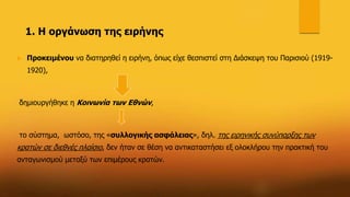 1. Η οργάνωση της ειρήνης
 Προκειμένου να διατηρηθεί η ειρήνη, όπως είχε θεσπιστεί στη Διάσκεψη του Παρισιού (1919-
1920),
δημιουργήθηκε η Κοινωνία των Εθνών,
το σύστημα, ωστόσο, της «συλλογικής ασφάλειας», δηλ. της ειρηνικής συνύπαρξης των
κρατών σε διεθνές πλαίσιο, δεν ήταν σε θέση να αντικαταστήσει εξ ολοκλήρου την πρακτική του
ανταγωνισμού μεταξύ των επιμέρους κρατών.
 