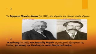  2.
Το Σύμφωνο Μπριάν- Κέλογκ (το 1928), που κήρυσσε τον πόλεμο «εκτός νόμου».
 3.
Η πρόταση (το 1929) του Αριστείδη Μπριάν, ως υπουργού Εξωτερικών της
Γαλλίας, για ένωση της Ευρώπης σε ενιαίο διακρατικό σχήμα.
 