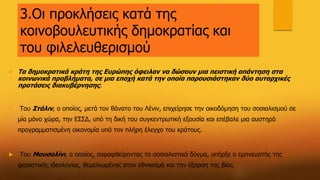 3.Οι προκλήσεις κατά της
κοινοβουλευτικής δημοκρατίας και
του φιλελευθερισμού
 Τα δημοκρατικά κράτη της Ευρώπης όφειλαν να δώσουν μια πειστική απάντηση στα
κοινωνικά προβλήματα, σε μια εποχή κατά την οποία παρουσιάστηκαν δύο αυταρχικές
προτάσεις διακυβέρνησης:
 Του Στάλιν, ο οποίος, μετά τον θάνατο του Λένιν, επιχείρησε την οικοδόμηση του σοσιαλισμού σε
μία μόνο χώρα, την ΕΣΣΔ, υπό τη δική του συγκεντρωτική εξουσία και επέβαλε μια αυστηρά
προγραμματισμένη οικονομία υπό τον πλήρη έλεγχο του κράτους.
 Του Μουσολίνι, ο οποίος, παραφθείροντας το σοσιαλιστικό δόγμα, υπήρξε ο εμπνευστής της
φασιστικής ιδεολογίας, θεμελιωμένης στον εθνικισμό και την έξαρση της βίας.
 