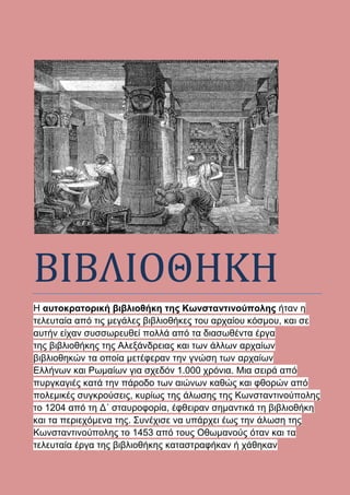 ΒΙΒΛΙΟΘΗΚΗ
Η αυτοκρατορική βιβλιοθήκη της Κωνσταντινούπολης ήταν η
τελευταία από τις μεγάλες βιβλιοθήκες του αρχαίου κόσμου, και σε
αυτήν είχαν συσσωρευθεί πολλά από τα διασωθέντα έργα
της βιβλιοθήκης της Αλεξάνδρειας και των άλλων αρχαίων
βιβλιοθηκών τα οποία μετέφεραν την γνώση των αρχαίων
Ελλήνων και Ρωμαίων για σχεδόν 1.000 χρόνια. Μια σειρά από
πυργκαγιές κατά την πάροδο των αιώνων καθώς και φθορών από
πολεμικές συγκρούσεις, κυρίως της άλωσης της Κωνσταντινούπολης
το 1204 από τη Δ´ σταυροφορία, έφθειραν σημαντικά τη βιβλιοθήκη
και τα περιεχόμενα της. Συνέχισε να υπάρχει έως την άλωση της
Κωνσταντινούπολης το 1453 από τους Οθωμανούς όταν και τα
τελευταία έργα της βιβλιοθήκης καταστραφήκαν ή χάθηκαν
 