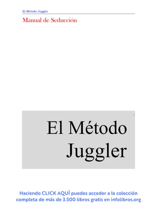 El Método Juggler
Manual de Seducción
                         
                 
         
.
El Métodos
Jugglers
.
 
Haciendo CLICK AQUÍ puedes acceder a
l
a colección
completa de más de 3.500 libros gratis en infolibros.org
 