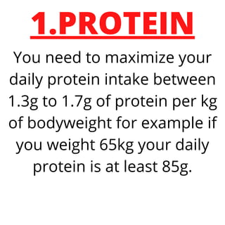 1.PROTEIN
You need to maximize your
daily protein intake between
1.3g to 1.7g of protein per kg
of bodyweight for example if
you weight 65kg your daily
protein is at least 85g.
 