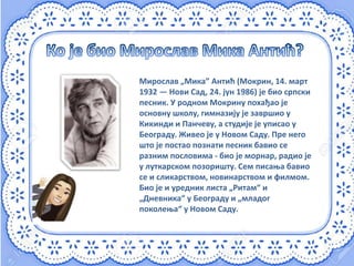 Мирослав „Мика” Антић (Мокрин, 14. март
1932 — Нови Сад, 24. јун 1986) је био српски
песник. У родном Мокрину похађао је
основну школу, гимназију је завршио у
Кикинди и Панчеву, а студије је уписао у
Београду. Живео је у Новом Саду. Пре него
што је постао познати песник бавио се
разним пословима - био је морнар, радио је
у луткарском позоришту. Сем писања бавио
се и сликарством, новинарством и филмом.
Био је и уредник листа „Ритам“ и
„Дневника“ у Београду и „младог
поколења“ у Новом Саду.
 