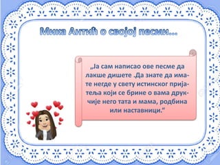 „Ја сам написао ове песме да
лакше дишете .Да знате да има-
те негде у свету истинског прија-
теља који се брине о вама друк-
чије него тата и мама, родбина
или наставници.“
 