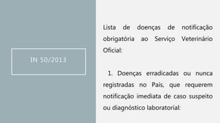 IN 50/2013
Lista de doenças de notificação
obrigatória ao Serviço Veterinário
Oficial:
1. Doenças erradicadas ou nunca
registradas no País, que requerem
notificação imediata de caso suspeito
ou diagnóstico laboratorial:
 