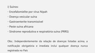 i) Suínos:
• Encefalomielite por vírus Nipah
• Doença vesicular suína
• Gastroenterite transmissível
• Peste suína africana
• Síndrome reprodutiva e respiratória suína (PRRS)
Obs.: Independentemente da relação de doenças listadas acima, a
notificação obrigatória e imediata inclui qualquer doença nunca
registrada no País
 