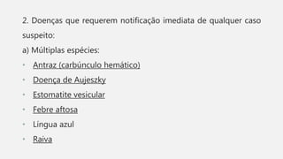 2. Doenças que requerem notificação imediata de qualquer caso
suspeito:
a) Múltiplas espécies:
• Antraz (carbúnculo hemático)
• Doença de Aujeszky
• Estomatite vesicular
• Febre aftosa
• Língua azul
• Raiva
 