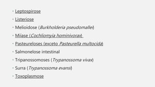 • Leptospirose
• Listeriose
• Melioidose (Burkholderia pseudomallei)
• Miíase (Cochliomyia hominivorax)
• Pasteureloses (exceto Pasteurella multocida)
• Salmonelose intestinal
• Tripanossomoses (Trypanossoma vivax)
• Surra (Trypanossoma evansi)
• Toxoplasmose
 