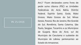 IN 25/2016
Art.1° Ficam declarados como livres de
peste suína clássica (PSC) as Unidades
Federativas do Acre, Bahia, Distrito
Federal, Espírito Santo, Goiás, Mato
Grosso, Mato Grosso do Sul, Minas
Gerais, Paraná, Rio de Janeiro, Rio Grande
do Sul, Rondônia, Santa Catarina, São
Paulo, Sergipe, Tocantins e os Municípios
de Guajará, Boca do Acre, sul do
Município de Canutama e sudoeste do
Município de Lábrea, pertencentes ao
Estado do Amazonas.
 