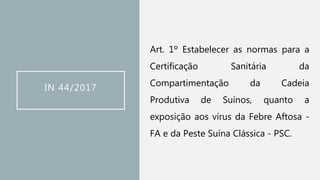 IN 44/2017
Art. 1º Estabelecer as normas para a
Certificação Sanitária da
Compartimentação da Cadeia
Produtiva de Suínos, quanto a
exposição aos vírus da Febre Aftosa -
FA e da Peste Suína Clássica - PSC.
 