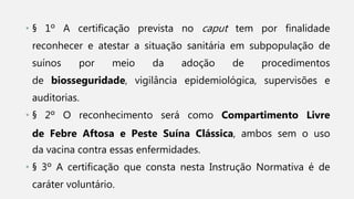 • § 1º A certificação prevista no caput tem por finalidade
reconhecer e atestar a situação sanitária em subpopulação de
suínos por meio da adoção de procedimentos
de biosseguridade, vigilância epidemiológica, supervisões e
auditorias.
• § 2º O reconhecimento será como Compartimento Livre
de Febre Aftosa e Peste Suína Clássica, ambos sem o uso
da vacina contra essas enfermidades.
• § 3º A certificação que consta nesta Instrução Normativa é de
caráter voluntário.
 