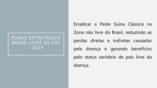 PLANO ESTRATÉGICO
BRASIL LIVRE DE PSC
- 2019
Erradicar a Peste Suína Clássica na
Zona não livre do Brasil, reduzindo as
perdas diretas e indiretas causadas
pela doença e gerando benefícios
pelo status sanitário de país livre da
doença.
 