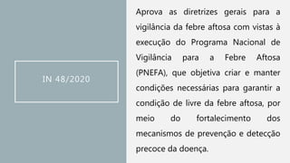 IN 48/2020
Aprova as diretrizes gerais para a
vigilância da febre aftosa com vistas à
execução do Programa Nacional de
Vigilância para a Febre Aftosa
(PNEFA), que objetiva criar e manter
condições necessárias para garantir a
condição de livre da febre aftosa, por
meio do fortalecimento dos
mecanismos de prevenção e detecção
precoce da doença.
 