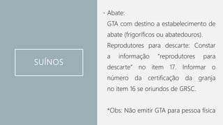 SUÍNOS
• Abate:
GTA com destino a estabelecimento de
abate (frigoríficos ou abatedouros).
Reprodutores para descarte: Constar
a informação “reprodutores para
descarte” no item 17. Informar o
número da certificação da granja
no item 16 se oriundos de GRSC.
*Obs: Não emitir GTA para pessoa física
 