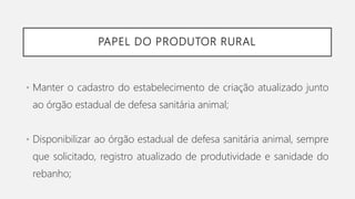 PAPEL DO PRODUTOR RURAL
• Manter o cadastro do estabelecimento de criação atualizado junto
ao órgão estadual de defesa sanitária animal;
• Disponibilizar ao órgão estadual de defesa sanitária animal, sempre
que solicitado, registro atualizado de produtividade e sanidade do
rebanho;
 