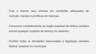 • Criar e manter seus animais em condições adequadas de
nutrição, manejo e profilaxia de doenças;
• Comunicar imediatamente ao órgão estadual de defesa sanitária
animal qualquer suspeita de doença no rebanho;
• Facilitar todas as atividades relacionadas à legislação sanitária
federal, estadual ou municipal;
 