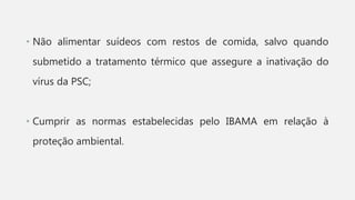 • Não alimentar suídeos com restos de comida, salvo quando
submetido a tratamento térmico que assegure a inativação do
vírus da PSC;
• Cumprir as normas estabelecidas pelo IBAMA em relação à
proteção ambiental.
 