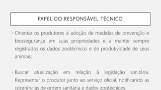 PAPEL DO RESPONSÁVEL TÉCNICO
• Orientar os produtores à adoção de medidas de prevenção e
biossegurança em suas propriedades e a manter sempre
registrados os dados zootécnicos e de produtividade de seus
animais;
• Buscar atualização em relação à legislação sanitária.
Representar o produtor junto ao serviço oficial, notificando as
ocorrências de ordem sanitária e dados zootécnicos.
 