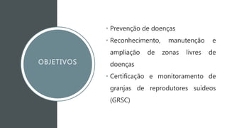 OBJETIVOS
• Prevenção de doenças
• Reconhecimento, manutenção e
ampliação de zonas livres de
doenças
• Certificação e monitoramento de
granjas de reprodutores suídeos
(GRSC)
 