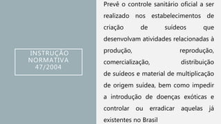 INSTRUÇÃO
NORMATIVA
47/2004
Prevê o controle sanitário oficial a ser
realizado nos estabelecimentos de
criação de suídeos que
desenvolvam atividades relacionadas à
produção, reprodução,
comercialização, distribuição
de suídeos e material de multiplicação
de origem suídea, bem como impedir
a introdução de doenças exóticas e
controlar ou erradicar aquelas já
existentes no Brasil
 