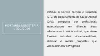 PORTARIA MINISTERIA
L 320/2006
Instituiu o Comitê Técnico e Científico
(CTC) do Departamento de Saúde Animal
(DAS), composto por profissionais
especializados em diversas áreas
relacionadas à saúde animal, que visam
fornecer subsídios técnico-científicos,
elaborar e avaliar propostas que
visem melhorar o Programa
 