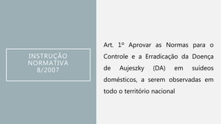 INSTRUÇÃO
NORMATIVA
8/2007
Art. 1º Aprovar as Normas para o
Controle e a Erradicação da Doença
de Aujeszky (DA) em suídeos
domésticos, a serem observadas em
todo o território nacional
 