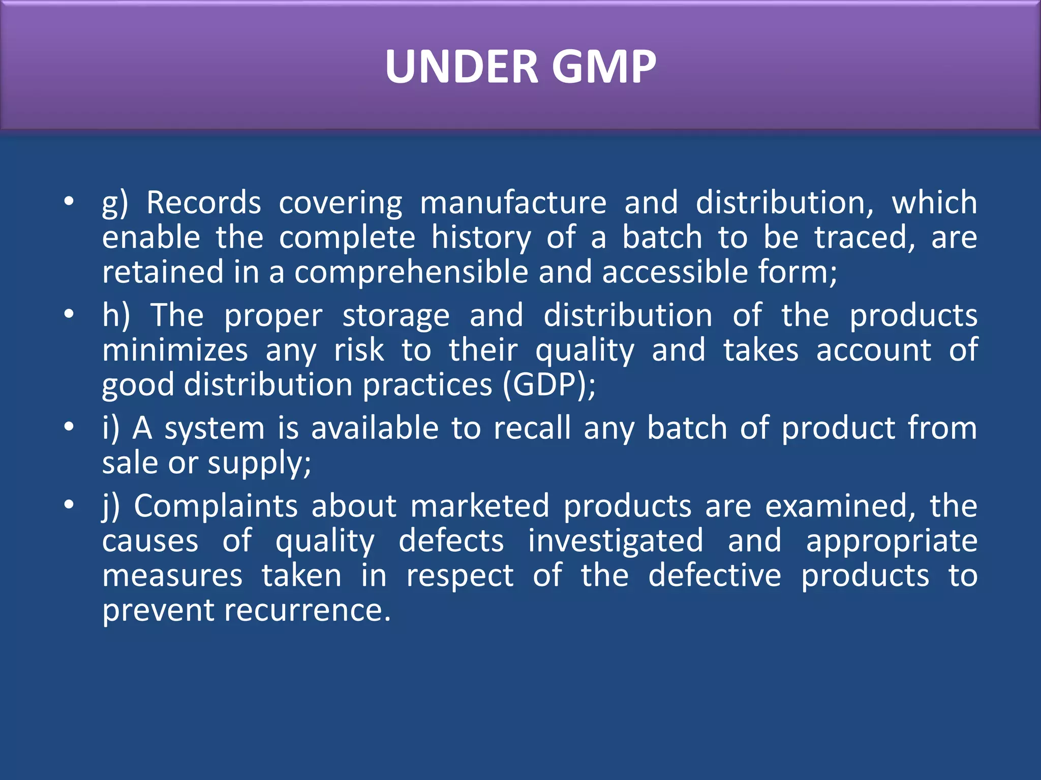 UNDER GMP
• g) Records covering manufacture and distribution, which
enable the complete history of a batch to be traced, are
retained in a comprehensible and accessible form;
• h) The proper storage and distribution of the products
minimizes any risk to their quality and takes account of
good distribution practices (GDP);
• i) A system is available to recall any batch of product from
sale or supply;
• j) Complaints about marketed products are examined, the
causes of quality defects investigated and appropriate
measures taken in respect of the defective products to
prevent recurrence.
 