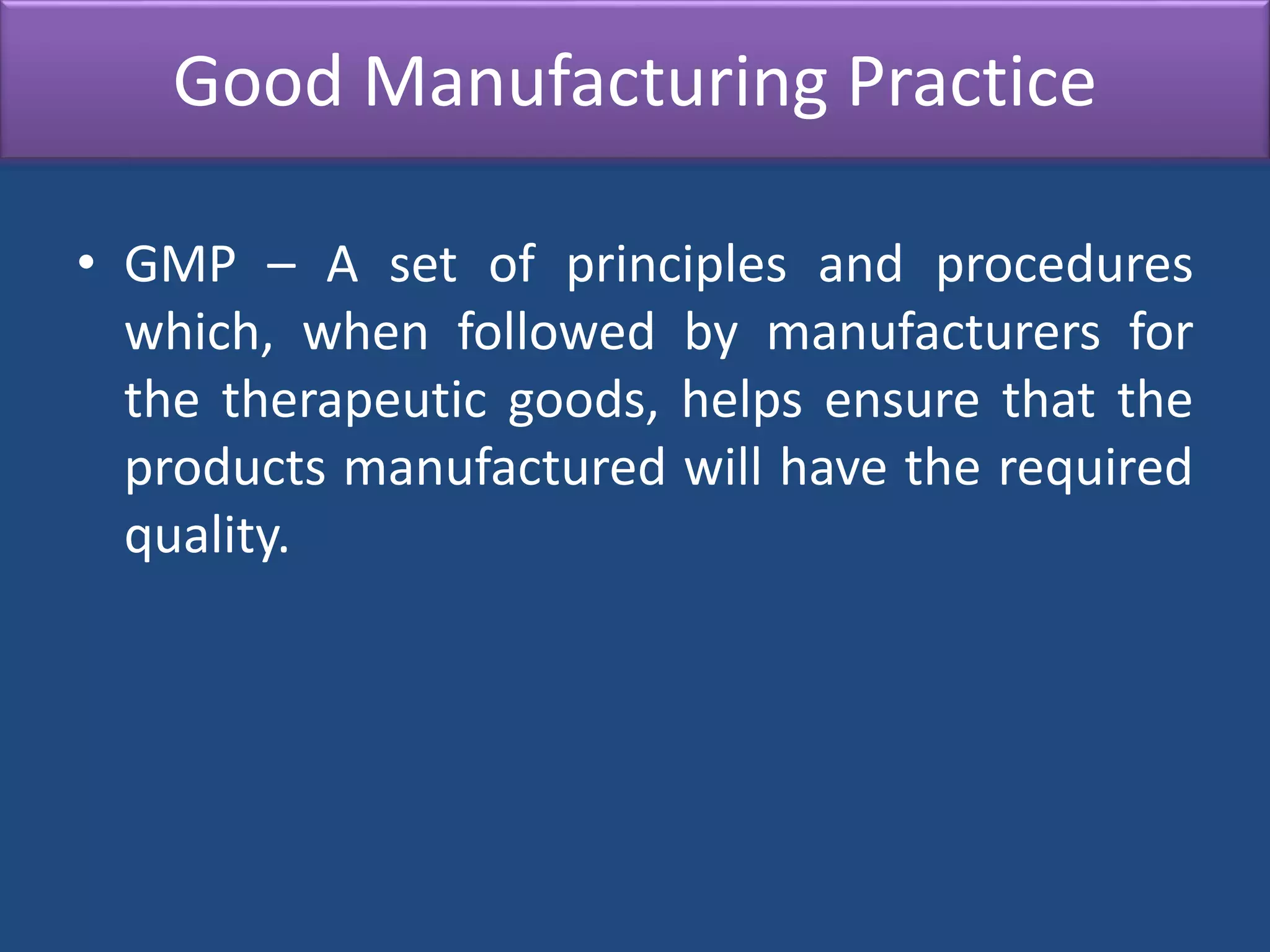Good Manufacturing Practice
• GMP – A set of principles and procedures
which, when followed by manufacturers for
the therapeutic goods, helps ensure that the
products manufactured will have the required
quality.
 