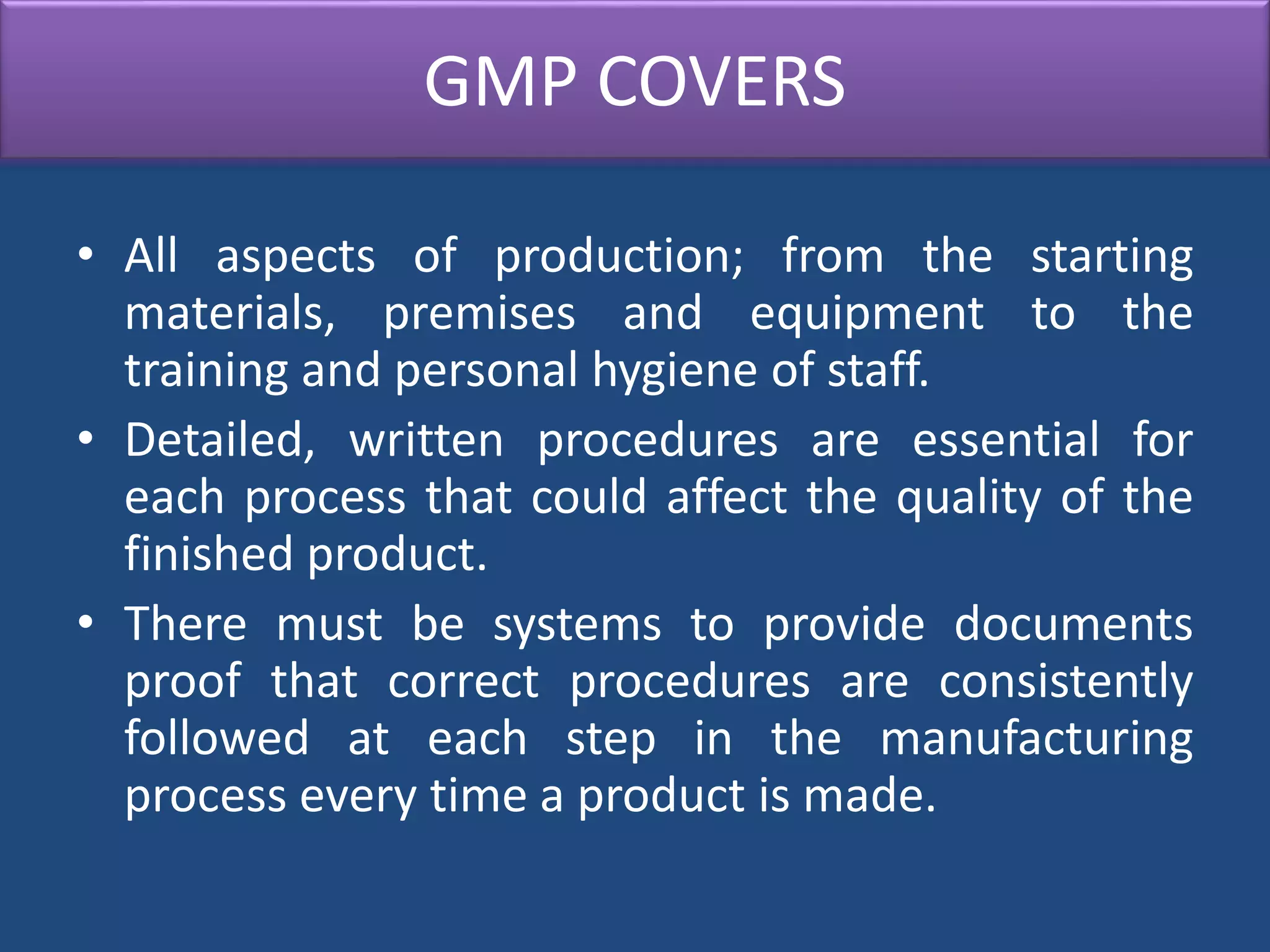 GMP COVERS
• All aspects of production; from the starting
materials, premises and equipment to the
training and personal hygiene of staff.
• Detailed, written procedures are essential for
each process that could affect the quality of the
finished product.
• There must be systems to provide documents
proof that correct procedures are consistently
followed at each step in the manufacturing
process every time a product is made.
 