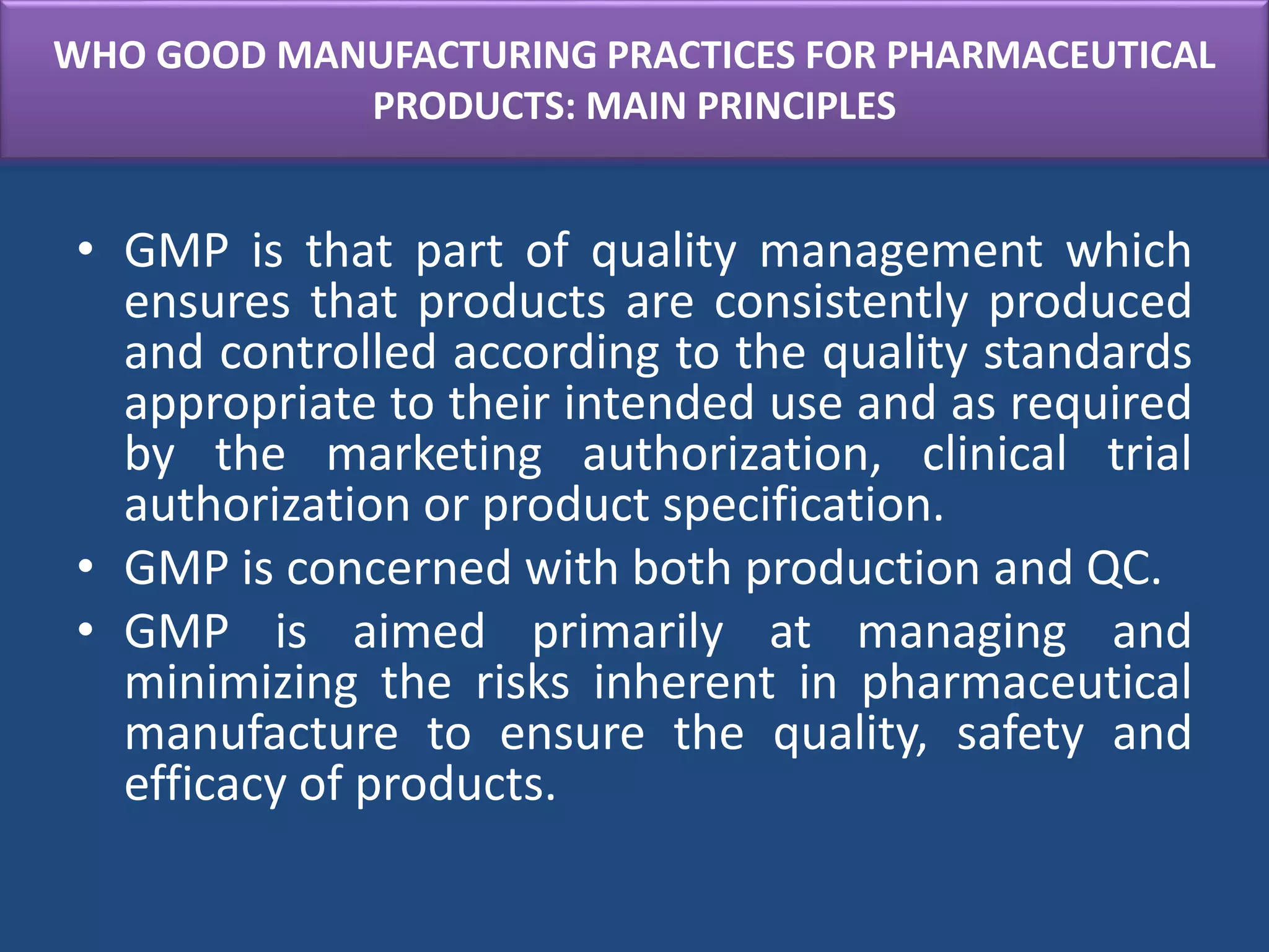WHO GOOD MANUFACTURING PRACTICES FOR PHARMACEUTICAL
PRODUCTS: MAIN PRINCIPLES
• GMP is that part of quality management which
ensures that products are consistently produced
and controlled according to the quality standards
appropriate to their intended use and as required
by the marketing authorization, clinical trial
authorization or product specification.
• GMP is concerned with both production and QC.
• GMP is aimed primarily at managing and
minimizing the risks inherent in pharmaceutical
manufacture to ensure the quality, safety and
efficacy of products.
 