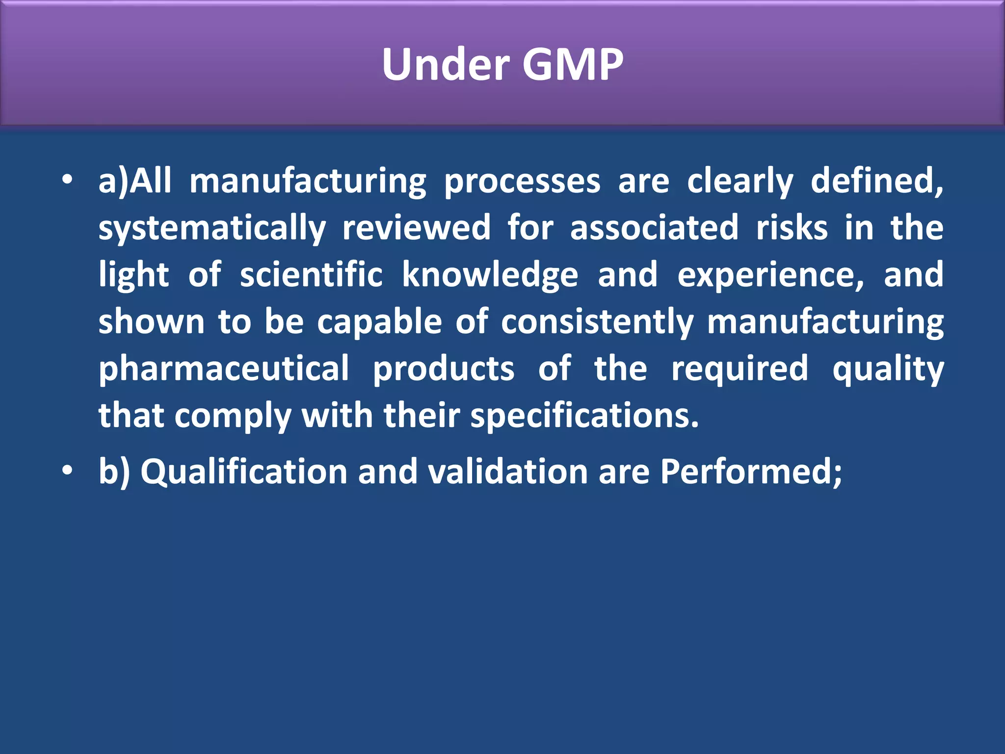 Under GMP
• a)All manufacturing processes are clearly defined,
systematically reviewed for associated risks in the
light of scientific knowledge and experience, and
shown to be capable of consistently manufacturing
pharmaceutical products of the required quality
that comply with their specifications.
• b) Qualification and validation are Performed;
 