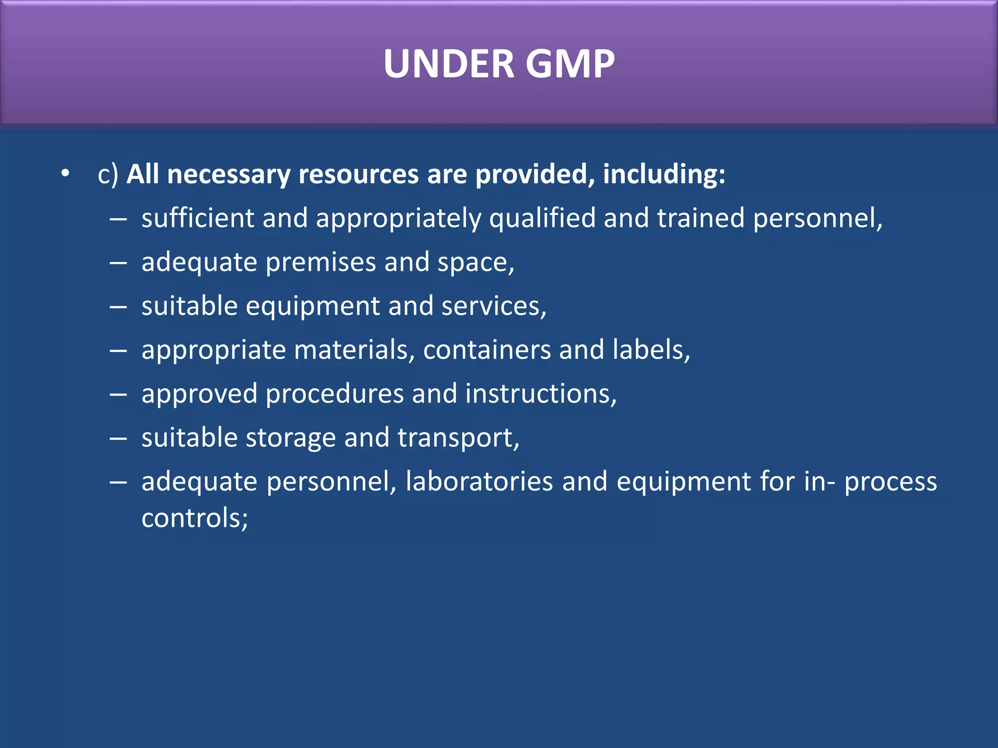 UNDER GMP
• c) All necessary resources are provided, including:
– sufficient and appropriately qualified and trained personnel,
– adequate premises and space,
– suitable equipment and services,
– appropriate materials, containers and labels,
– approved procedures and instructions,
– suitable storage and transport,
– adequate personnel, laboratories and equipment for in- process
controls;
 