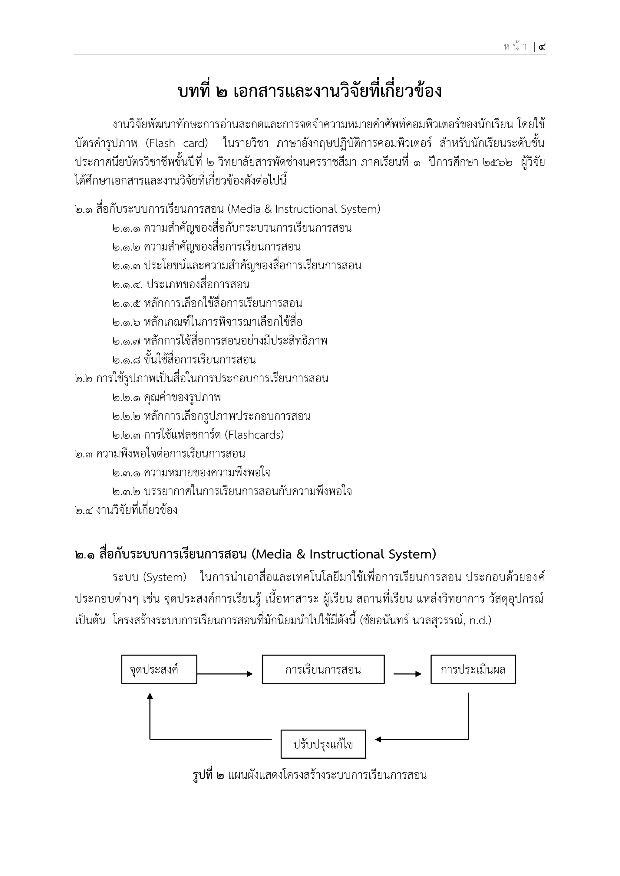 ห น้ า | 4
บทที่ 2 เอกสารและงานวิจัยที่เกี่ยวข้อง
งานวิจัยพัฒนาทักษะการอ่านสะกดและการจดจาความหมายคาศัพท์คอมพิวเตอร์ของนักเรียน โดยใช้
บัตรคารูปภาพ (Flash card) ในรายวิชา ภาษาอังกฤษปฏิบัติการคอมพิวเตอร์ สาหรับนักเรียนระดับชั้น
ประกาศนียบัตรวิชาชีพชั้นปีที่ 2 วิทยาลัยสารพัดช่างนครราชสีมา ภาคเรียนที่ 1 ปีการศึกษา 2562 ผู้วิจัย
ได้ศึกษาเอกสารและงานวิจัยที่เกี่ยวข้องดังต่อไปนี้
2.๑ สื่อกับระบบการเรียนการสอน (Media & Instructional System)
๒.๑.๑ ความสาคัญของสื่อกับกระบวนการเรียนการสอน
2.๑.๒ ความสาคัญของสื่อการเรียนการสอน
2.๑.๓ ประโยชน์และความสาคัญของสื่อการเรียนการสอน
2.๑.๔. ประเภทของสื่อการสอน
2.๑.๕ หลักการเลือกใช้สื่อการเรียนการสอน
2.1.6 หลักเกณฑ์ในการพิจารณาเลือกใช้สื่อ
2.1.7 หลักการใช้สื่อการสอนอย่างมีประสิทธิภาพ
2.1.8 ขั้นใช้สื่อการเรียนการสอน
2.๒ การใช้รูปภาพเป็นสื่อในการประกอบการเรียนการสอน
2.2.1 คุณค่าของรูปภาพ
2.2.2 หลักการเลือกรูปภาพประกอบการสอน
2.2.3 การใช้แฟลชการ์ด (Flashcards)
2.๓ ความพึงพอใจต่อการเรียนการสอน
2.3.1 ความหมายของความพึงพอใจ
2.3.2 บรรยากาศในการเรียนการสอนกับความพึงพอใจ
2.4 งานวิจัยที่เกี่ยวข้อง
2.๑ สื่อกับระบบการเรียนการสอน (Media & Instructional System)
ระบบ (System) ในการนาเอาสื่อและเทคโนโลยีมาใช้เพื่อการเรียนการสอน ประกอบด้วยองค์
ประกอบต่างๆ เช่น จุดประสงค์การเรียนรู้ เนื้อหาสาระ ผู้เรียน สถานที่เรียน แหล่งวิทยาการ วัสดุอุปกรณ์
เป็นต้น โครงสร้างระบบการเรียนการสอนที่มักนิยมนาไปใช้มีดังนี้ (ชัยอนันทร์ นวลสุวรรณ์, n.d.)
รูปที่ 2 แผนผังแสดงโครงสร้างระบบการเรียนการสอน
จุดประสงค์
ประสงค์
การเรียนการสอน การประเมินผล
ปรับปรุงแก้ไข
 