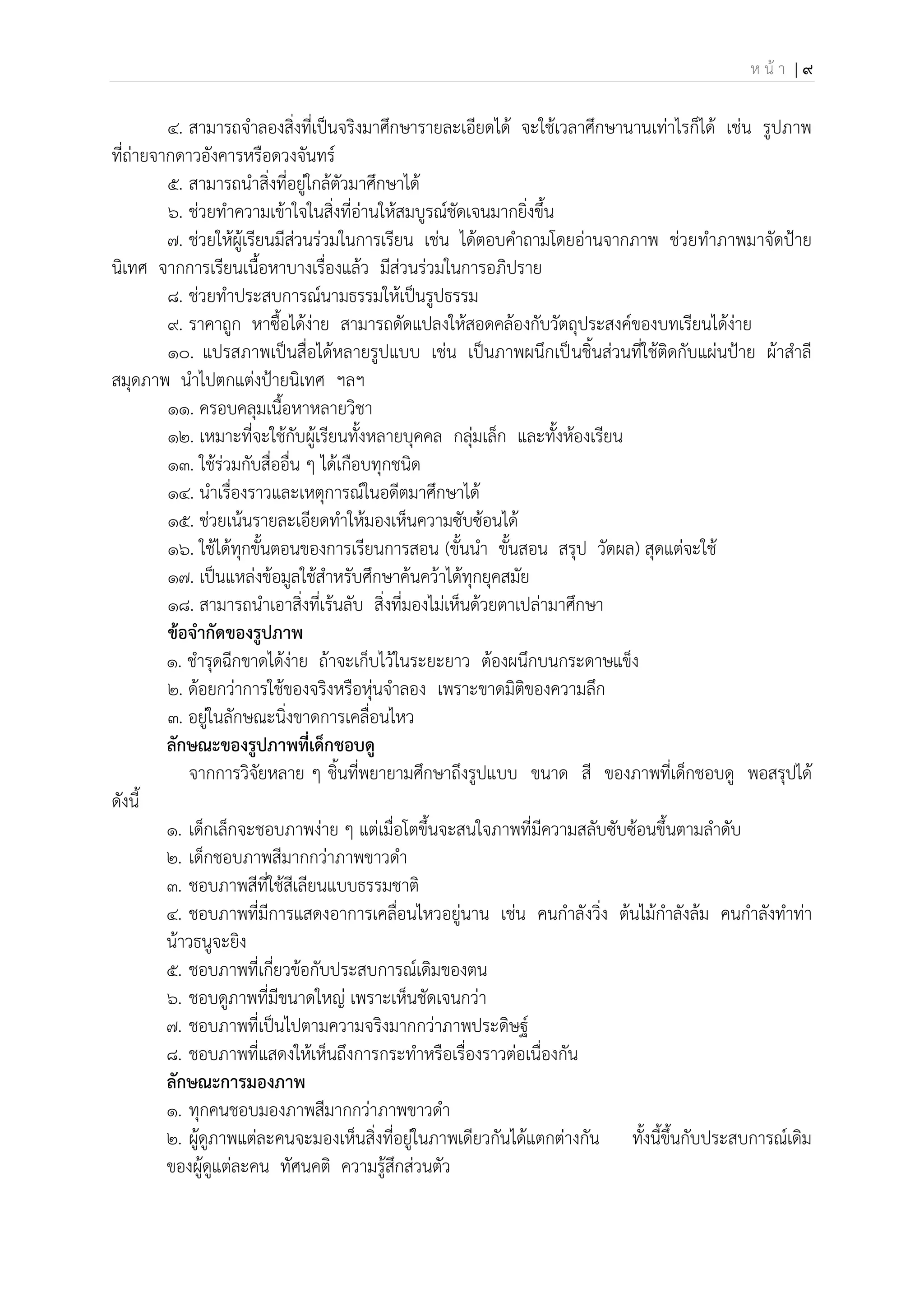 ห น้ า | 9
4. สามารถจาลองสิ่งที่เป็นจริงมาศึกษารายละเอียดได้ จะใช้เวลาศึกษานานเท่าไรก็ได้ เช่น รูปภาพ
ที่ถ่ายจากดาวอังคารหรือดวงจันทร์
5. สามารถนาสิ่งที่อยู่ใกล้ตัวมาศึกษาได้
6. ช่วยทาความเข้าใจในสิ่งที่อ่านให้สมบูรณ์ชัดเจนมากยิ่งขึ้น
7. ช่วยให้ผู้เรียนมีส่วนร่วมในการเรียน เช่น ได้ตอบคาถามโดยอ่านจากภาพ ช่วยทาภาพมาจัดป้าย
นิเทศ จากการเรียนเนื้อหาบางเรื่องแล้ว มีส่วนร่วมในการอภิปราย
8. ช่วยทาประสบการณ์นามธรรมให้เป็นรูปธรรม
9. ราคาถูก หาซื้อได้ง่าย สามารถดัดแปลงให้สอดคล้องกับวัตถุประสงค์ของบทเรียนได้ง่าย
10. แปรสภาพเป็นสื่อได้หลายรูปแบบ เช่น เป็นภาพผนึกเป็นชิ้นส่วนที่ใช้ติดกับแผ่นป้าย ผ้าสาลี
สมุดภาพ นาไปตกแต่งป้ายนิเทศ ฯลฯ
11. ครอบคลุมเนื้อหาหลายวิชา
12. เหมาะที่จะใช้กับผู้เรียนทั้งหลายบุคคล กลุ่มเล็ก และทั้งห้องเรียน
13. ใช้ร่วมกับสื่ออื่น ๆ ได้เกือบทุกชนิด
14. นาเรื่องราวและเหตุการณ์ในอดีตมาศึกษาได้
15. ช่วยเน้นรายละเอียดทาให้มองเห็นความซับซ้อนได้
16. ใช้ได้ทุกขั้นตอนของการเรียนการสอน (ขั้นนา ขั้นสอน สรุป วัดผล) สุดแต่จะใช้
17. เป็นแหล่งข้อมูลใช้สาหรับศึกษาค้นคว้าได้ทุกยุคสมัย
18. สามารถนาเอาสิ่งที่เร้นลับ สิ่งที่มองไม่เห็นด้วยตาเปล่ามาศึกษา
ข้อจากัดของรูปภาพ
1. ชารุดฉีกขาดได้ง่าย ถ้าจะเก็บไว้ในระยะยาว ต้องผนึกบนกระดาษแข็ง
2. ด้อยกว่าการใช้ของจริงหรือหุ่นจาลอง เพราะขาดมิติของความลึก
3. อยู่ในลักษณะนิ่งขาดการเคลื่อนไหว
ลักษณะของรูปภาพที่เด็กชอบดู
จากการวิจัยหลาย ๆ ชิ้นที่พยายามศึกษาถึงรูปแบบ ขนาด สี ของภาพที่เด็กชอบดู พอสรุปได้
ดังนี้
1. เด็กเล็กจะชอบภาพง่าย ๆ แต่เมื่อโตขึ้นจะสนใจภาพที่มีความสลับซับซ้อนขึ้นตามลาดับ
2. เด็กชอบภาพสีมากกว่าภาพขาวดา
3. ชอบภาพสีที่ใช้สีเลียนแบบธรรมชาติ
4. ชอบภาพที่มีการแสดงอาการเคลื่อนไหวอยู่นาน เช่น คนกาลังวิ่ง ต้นไม้กาลังล้ม คนกาลังทาท่า
น้าวธนูจะยิง
5. ชอบภาพที่เกี่ยวข้อกับประสบการณ์เดิมของตน
6. ชอบดูภาพที่มีขนาดใหญ่ เพราะเห็นชัดเจนกว่า
7. ชอบภาพที่เป็นไปตามความจริงมากกว่าภาพประดิษฐ์
8. ชอบภาพที่แสดงให้เห็นถึงการกระทาหรือเรื่องราวต่อเนื่องกัน
ลักษณะการมองภาพ
1. ทุกคนชอบมองภาพสีมากกว่าภาพขาวดา
2. ผู้ดูภาพแต่ละคนจะมองเห็นสิ่งที่อยู่ในภาพเดียวกันได้แตกต่างกัน ทั้งนี้ขึ้นกับประสบการณ์เดิม
ของผู้ดูแต่ละคน ทัศนคติ ความรู้สึกส่วนตัว
 