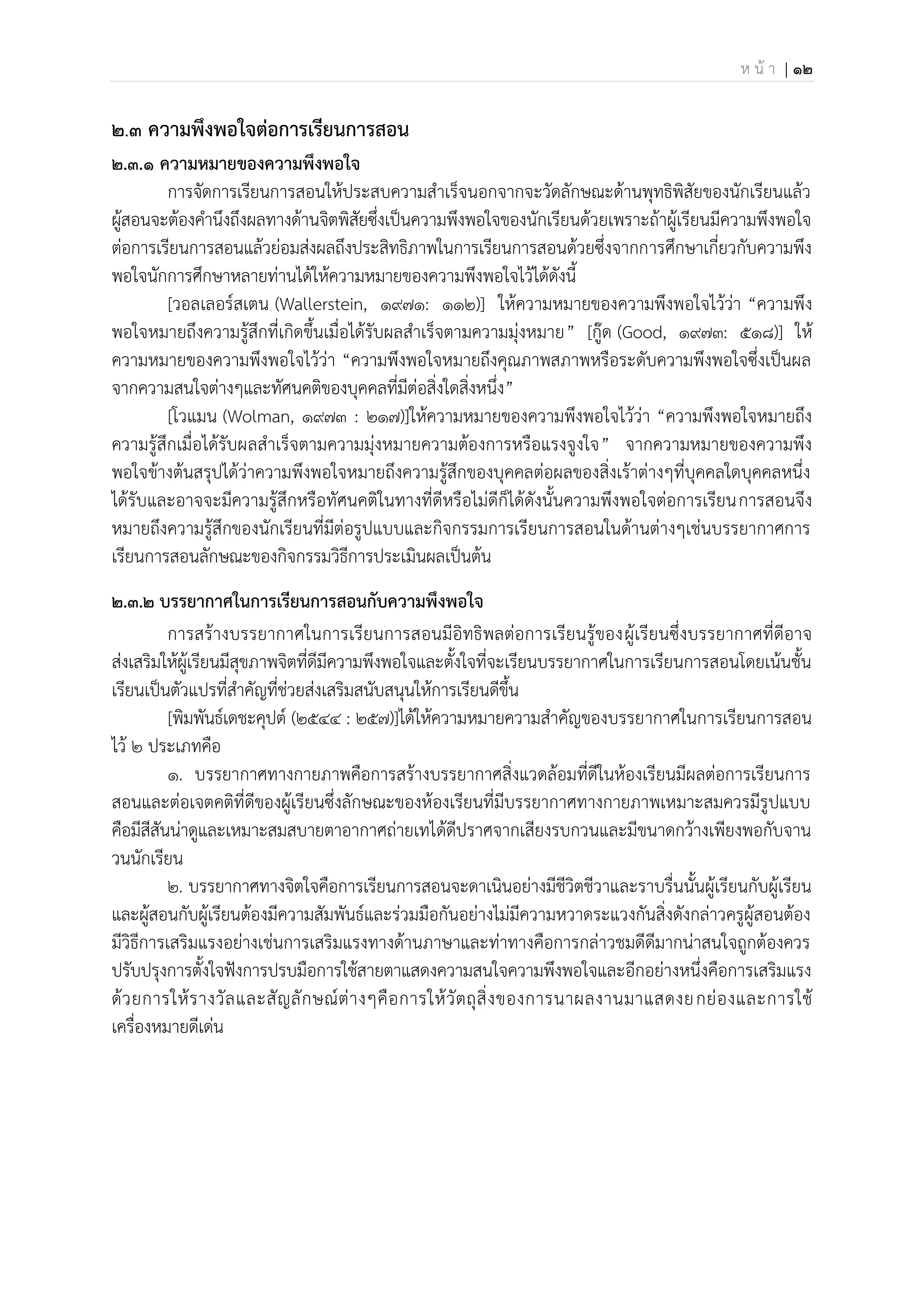 ห น้ า | 12
2.๓ ความพึงพอใจต่อการเรียนการสอน
2.3.1 ความหมายของความพึงพอใจ
การจัดการเรียนการสอนให้ประสบความสาเร็จนอกจากจะวัดลักษณะด้านพุทธิพิสัยของนักเรียนแล้ว
ผู้สอนจะต้องคานึงถึงผลทางด้านจิตพิสัยซึ่งเป็นความพึงพอใจของนักเรียนด้วยเพราะถ้าผู้เรียนมีความพึงพอใจ
ต่อการเรียนการสอนแล้วย่อมส่งผลถึงประสิทธิภาพในการเรียนการสอนด้วยซึ่งจากการศึกษาเกี่ยวกับความพึง
พอใจนักการศึกษาหลายท่านได้ให้ความหมายของความพึงพอใจไว้ได้ดังนี้
[วอลเลอร์สเตน (Wallerstein, 1971: 112)] ให้ความหมายของความพึงพอใจไว้ว่า “ความพึง
พอใจหมายถึงความรู้สึกที่เกิดขึ้นเมื่อได้รับผลสาเร็จตามความมุ่งหมาย” [กู๊ด (Good, 1973: 518)] ให้
ความหมายของความพึงพอใจไว้ว่า “ความพึงพอใจหมายถึงคุณภาพสภาพหรือระดับความพึงพอใจซึ่งเป็นผล
จากความสนใจต่างๆและทัศนคติของบุคคลที่มีต่อสิ่งใดสิ่งหนึ่ง”
[โวแมน (Wolman, 1973 : 217)]ให้ความหมายของความพึงพอใจไว้ว่า “ความพึงพอใจหมายถึง
ความรู้สึกเมื่อได้รับผลสาเร็จตามความมุ่งหมายความต้องการหรือแรงจูงใจ” จากความหมายของความพึง
พอใจข้างต้นสรุปได้ว่าความพึงพอใจหมายถึงความรู้สึกของบุคคลต่อผลของสิ่งเร้าต่างๆที่บุคคลใดบุคคลหนึ่ง
ได้รับและอาจจะมีความรู้สึกหรือทัศนคติในทางที่ดีหรือไม่ดีก็ได้ดังนั้นความพึงพอใจต่อการเรียนการสอนจึง
หมายถึงความรู้สึกของนักเรียนที่มีต่อรูปแบบและกิจกรรมการเรียนการสอนในด้านต่างๆเช่นบรรยากาศการ
เรียนการสอนลักษณะของกิจกรรมวิธีการประเมินผลเป็นต้น
2.3.2 บรรยากาศในการเรียนการสอนกับความพึงพอใจ
การสร้างบรรยากาศในการเรียนการสอนมีอิทธิพลต่อการเรียนรู้ของผู้เรียนซึ่งบรรยากาศที่ดีอาจ
ส่งเสริมให้ผู้เรียนมีสุขภาพจิตที่ดีมีความพึงพอใจและตั้งใจที่จะเรียนบรรยากาศในการเรียนการสอนโดยเน้นชั้น
เรียนเป็นตัวแปรที่สาคัญที่ช่วยส่งเสริมสนับสนุนให้การเรียนดีขึ้น
[พิมพันธ์เดชะคุปต์ (2544 : 257)]ได้ให้ความหมายความสาคัญของบรรยากาศในการเรียนการสอน
ไว้ 2 ประเภทคือ
1. บรรยากาศทางกายภาพคือการสร้างบรรยากาศสิ่งแวดล้อมที่ดีในห้องเรียนมีผลต่อการเรียนการ
สอนและต่อเจตคติที่ดีของผู้เรียนซึ่งลักษณะของห้องเรียนที่มีบรรยากาศทางกายภาพเหมาะสมควรมีรูปแบบ
คือมีสีสันน่าดูและเหมาะสมสบายตาอากาศถ่ายเทได้ดีปราศจากเสียงรบกวนและมีขนาดกว้างเพียงพอกับจาน
วนนักเรียน
2. บรรยากาศทางจิตใจคือการเรียนการสอนจะดาเนินอย่างมีชีวิตชีวาและราบรื่นนั้นผู้เรียนกับผู้เรียน
และผู้สอนกับผู้เรียนต้องมีความสัมพันธ์และร่วมมือกันอย่างไม่มีความหวาดระแวงกันสิ่งดังกล่าวครูผู้สอนต้อง
มีวิธีการเสริมแรงอย่างเช่นการเสริมแรงทางด้านภาษาและท่าทางคือการกล่าวชมดีดีมากน่าสนใจถูกต้องควร
ปรับปรุงการตั้งใจฟังการปรบมือการใช้สายตาแสดงความสนใจความพึงพอใจและอีกอย่างหนึ่งคือการเสริมแรง
ด้วยการให้รางวัลและสัญลักษณ์ต่างๆคือการให้วัตถุสิ่งของการนาผลงานมาแสดงยกย่องและการใช้
เครื่องหมายดีเด่น
 
