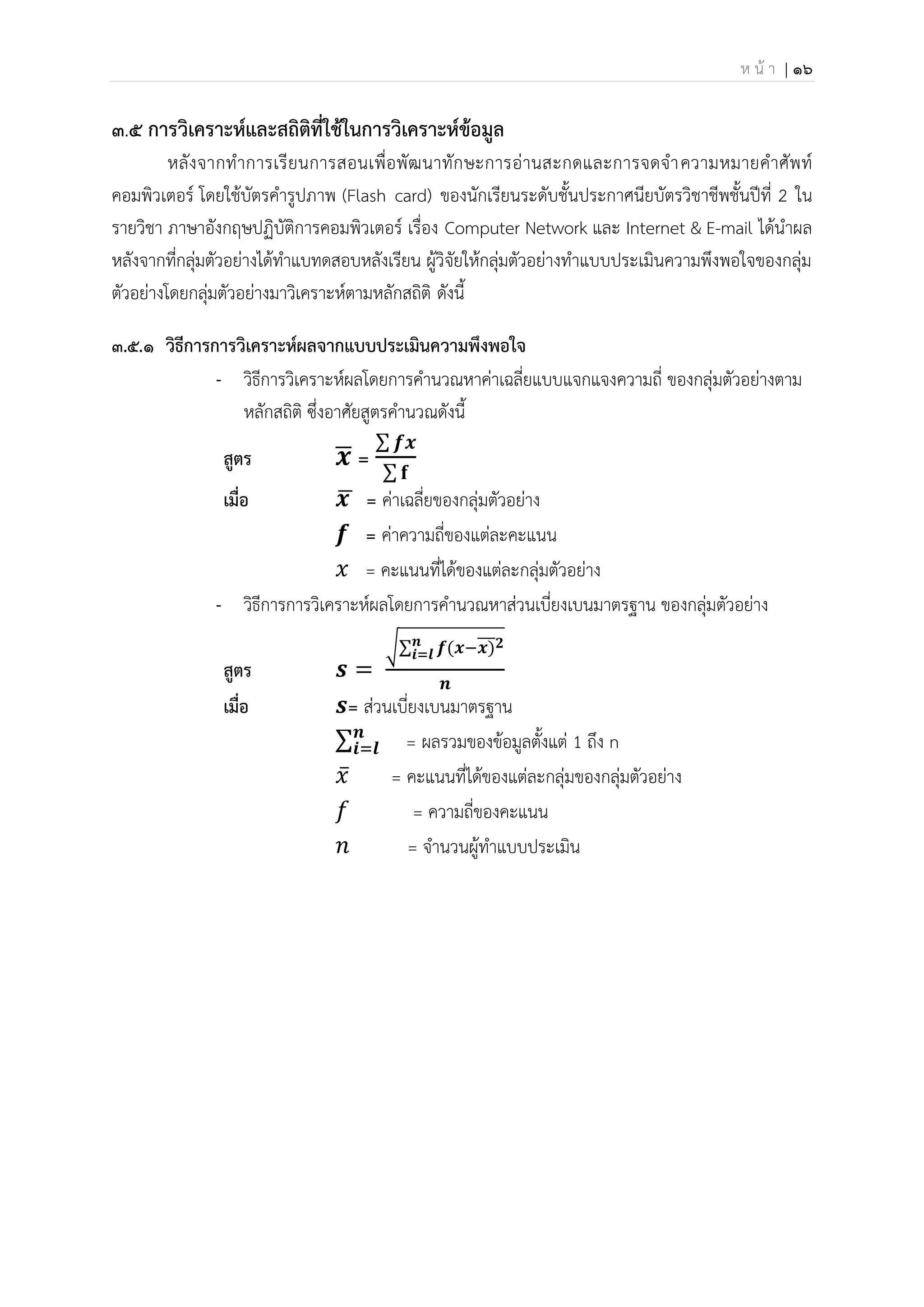 ห น้ า | 16
๓.๕ การวิเคราะห์และสถิติที่ใช้ในการวิเคราะห์ข้อมูล
หลังจากทาการเรียนการสอนเพื่อพัฒนาทักษะการอ่านสะกดและการจดจาความหมายคาศัพท์
คอมพิวเตอร์ โดยใช้บัตรคารูปภาพ (Flash card) ของนักเรียนระดับชั้นประกาศนียบัตรวิชาชีพชั้นปีที่ 2 ใน
รายวิชา ภาษาอังกฤษปฏิบัติการคอมพิวเตอร์ เรื่อง Computer Network และ Internet & E-mail ได้นาผล
หลังจากที่กลุ่มตัวอย่างได้ทาแบทดสอบหลังเรียน ผู้วิจัยให้กลุ่มตัวอย่างทาแบบประเมินความพึงพอใจของกลุ่ม
ตัวอย่างโดยกลุ่มตัวอย่างมาวิเคราะห์ตามหลักสถิติ ดังนี้
๓.5.1 วิธีการการวิเคราะห์ผลจากแบบประเมินความพึงพอใจ
- วิธีการวิเคราะห์ผลโดยการคานวณหาค่าเฉลี่ยแบบแจกแจงความถี่ ของกลุ่มตัวอย่างตาม
หลักสถิติ ซึ่งอาศัยสูตรคานวณดังนี้
สูตร 𝒙
̅ =
∑ 𝒇𝒙
∑ 𝐟
เมื่อ 𝒙
̅ = ค่าเฉลี่ยของกลุ่มตัวอย่าง
𝒇 = ค่าความถี่ของแต่ละคะแนน
𝑥 = คะแนนที่ได้ของแต่ละกลุ่มตัวอย่าง
- วิธีการการวิเคราะห์ผลโดยการคานวณหาส่วนเบี่ยงเบนมาตรฐาน ของกลุ่มตัวอย่าง
สูตร 𝒔 =
√∑ 𝒇(𝒙−𝒙)
̅̅̅𝟐
𝒏
𝒊=𝒍
𝒏
เมื่อ 𝒔= ส่วนเบี่ยงเบนมาตรฐาน
∑𝒏
𝒊=𝒍 = ผลรวมของข้อมูลตั้งแต่ 1 ถึง n
𝑥̅ = คะแนนที่ได้ของแต่ละกลุ่มของกลุ่มตัวอย่าง
𝑓 = ความถี่ของคะแนน
𝑛 = จานวนผู้ทาแบบประเมิน
 