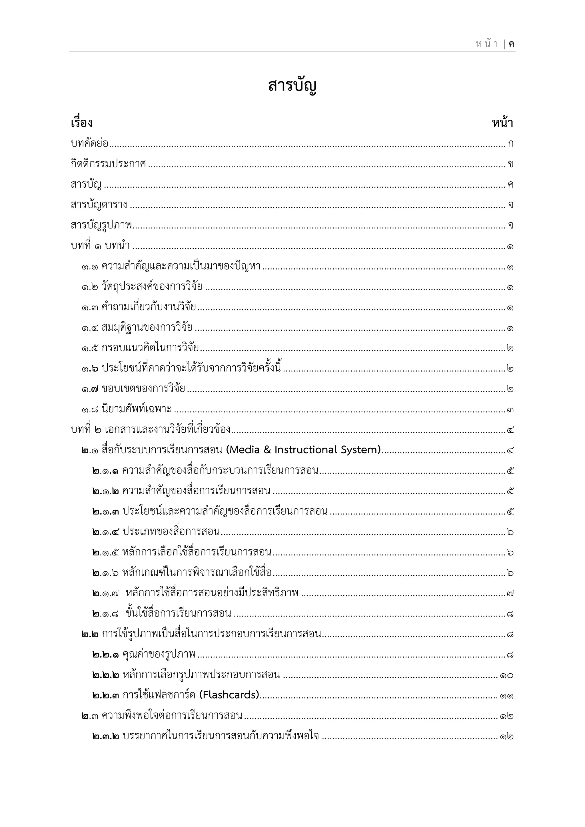 ห น้ า | ค
สารบัญ
เรื่อง หน้า
บทคัดย่อ.........................................................................................................................................................ก
กิตติกรรมประกาศ..........................................................................................................................................ข
สารบัญ...........................................................................................................................................................ค
สารบัญตาราง .................................................................................................................................................จ
สารบัญรูปภาพ................................................................................................................................................จ
บทที่ 1 บทนา ................................................................................................................................................1
๑.๑ ความสาคัญและความเป็นมาของปัญหา..............................................................................................1
๑.๒ วัตถุประสงค์ของการวิจัย....................................................................................................................1
๑.๓ คาถามเกี่ยวกับงานวิจัย.......................................................................................................................1
๑.๔ สมมุติฐานของการวิจัย........................................................................................................................1
๑.๕ กรอบแนวคิดในการวิจัย......................................................................................................................2
๑.6 ประโยชน์ที่คาดว่าจะได้รับจากการวิจัยครั้งนี้......................................................................................2
๑.7 ขอบเขตของการวิจัย...........................................................................................................................2
๑.๘ นิยามศัพท์เฉพาะ................................................................................................................................3
บทที่ 2 เอกสารและงานวิจัยที่เกี่ยวข้อง..........................................................................................................4
2.๑ สื่อกับระบบการเรียนการสอน (Media & Instructional System)................................................4
2.๑.1 ความสาคัญของสื่อกับกระบวนการเรียนการสอน........................................................................5
2.๑.2 ความสาคัญของสื่อการเรียนการสอน..........................................................................................5
2.๑.3 ประโยชน์และความสาคัญของสื่อการเรียนการสอน....................................................................5
2.๑.4 ประเภทของสื่อการสอน..............................................................................................................6
2.๑.๕ หลักการเลือกใช้สื่อการเรียนการสอน..........................................................................................6
2.๑.๖ หลักเกณฑ์ในการพิจารณาเลือกใช้สื่อ..........................................................................................6
2.๑.๗ หลักการใช้สื่อการสอนอย่างมีประสิทธิภาพ...............................................................................7
2.๑.๘ ขั้นใช้สื่อการเรียนการสอน.........................................................................................................8
2.2 การใช้รูปภาพเป็นสื่อในการประกอบการเรียนการสอน.......................................................................8
2.2.1 คุณค่าของรูปภาพ.......................................................................................................................8
2.2.2 หลักการเลือกรูปภาพประกอบการสอน ...................................................................................10
2.2.3 การใช้แฟลชการ์ด (Flashcards)............................................................................................11
2.๓ ความพึงพอใจต่อการเรียนการสอน..................................................................................................12
2.3.2 บรรยากาศในการเรียนการสอนกับความพึงพอใจ ....................................................................12
 