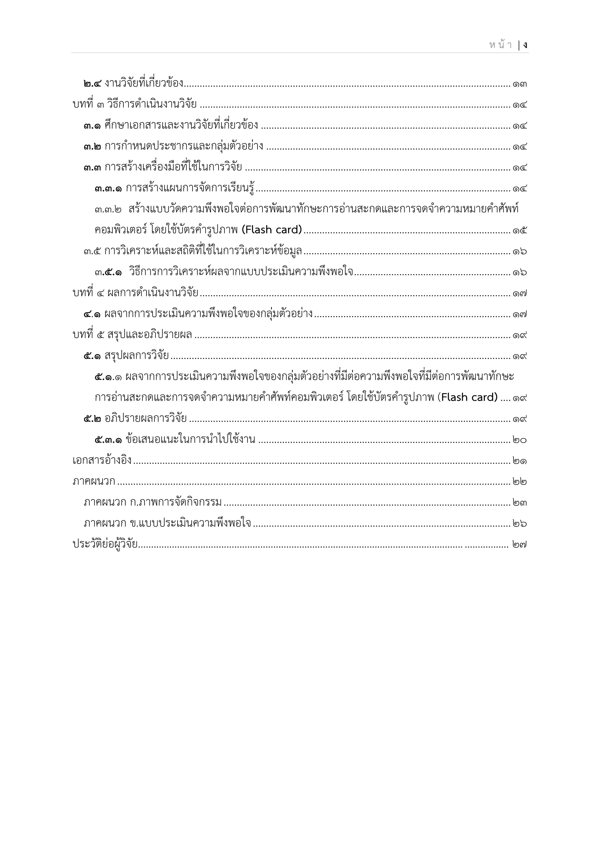 ห น้ า | ง
2.4 งานวิจัยที่เกี่ยวข้อง...........................................................................................................................13
บทที่ 3 วิธีการดาเนินงานวิจัย .....................................................................................................................14
3.1 ศึกษาเอกสารและงานวิจัยที่เกี่ยวข้อง ..............................................................................................14
3.2 การกาหนดประชากรและกลุ่มตัวอย่าง ............................................................................................14
3.3 การสร้างเครื่องมือที่ใช้ในการวิจัย ....................................................................................................14
3.3.1 การสร้างแผนการจัดการเรียนรู้................................................................................................14
๓.๓.๒ สร้างแบบวัดความพึงพอใจต่อการพัฒนาทักษะการอ่านสะกดและการจดจาความหมายคาศัพท์
คอมพิวเตอร์ โดยใช้บัตรคารูปภาพ (Flash card)..............................................................................15
๓.๕ การวิเคราะห์และสถิติที่ใช้ในการวิเคราะห์ข้อมูล..............................................................................16
๓.5.1 วิธีการการวิเคราะห์ผลจากแบบประเมินความพึงพอใจ...........................................................16
บทที่ 4 ผลการดาเนินงานวิจัย.....................................................................................................................17
4.1 ผลจากการประเมินความพึงพอใจของกลุ่มตัวอย่าง..........................................................................17
บทที่ 5 สรุปและอภิปรายผล.......................................................................................................................19
5.1 สรุปผลการวิจัย................................................................................................................................19
5.1.1 ผลจากการประเมินความพึงพอใจของกลุ่มตัวอย่างที่มีต่อความพึงพอใจที่มีต่อการพัฒนาทักษะ
การอ่านสะกดและการจดจาความหมายคาศัพท์คอมพิวเตอร์ โดยใช้บัตรคารูปภาพ (Flash card)....19
5.2 อภิปรายผลการวิจัย.........................................................................................................................19
5.3.1 ข้อเสนอแนะในการนาไปใช้งาน ...............................................................................................20
เอกสารอ้างอิง..............................................................................................................................................21
ภาคผนวก....................................................................................................................................................22
ภาคผนวก ก.ภาพการจัดกิจกรรม............................................................................................................23
ภาคผนวก ข.แบบประเมินความพึงพอใจ.................................................................................................26
ประวัติย่อผู้วิจัย.............................................................................................................................................. 27
 