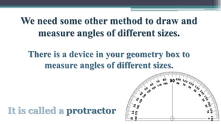 We need some other method to draw and
measure angles of different sizes.
There is a device in your geometry box to
measure angles of different sizes.
It is called a protractor