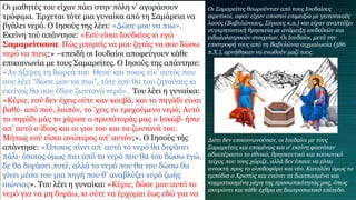 Οι μαθητές του είχαν πάει στην πόλη ν’ αγοράσουν
τρόφιμα. Έρχεται τότε μια γυναίκα από τη Σαμάρεια να
βγάλει νερό. Ο Ιησούς της λέει: «Δώσε μου να πιω».
Εκείνη τού απάντησε: «Εσύ είσαι Ιουδαίος κι εγώ
Σαμαρείτισσα. Πώς μπορείς να μου ζητάς να σου δώσω
νερό να πιεις;» –επειδή οι Ιουδαίοι αποφεύγουν κάθε
επικοινωνία με τους Σαμαρείτες. Ο Ιησούς της απάντησε:
«Αν ήξερες τη δωρεά του Θεού και ποιος είν’ αυτός που
σου λέει “δώσε μου να πιω”, τότε εσύ θα του ζητούσες κι
εκείνος θα σου έδινε ζωντανό νερό». Του λέει η γυναίκα:
«Κύριε, εσύ δεν έχεις ούτε καν κουβά, και το πηγάδι είναι
βαθύ∙ από πού, λοιπόν, το ’χεις το τρεχούμενο νερό; Αυτό
το πηγάδι μάς το χάρισε ο προπάτοράς μας ο Ιακώβ∙ ήπιε
απ’ αυτό ο ίδιος και οι γιοι του και τα ζωντανά του.
Μήπως εσύ είσαι ανώτερος απ’ αυτόν;». Ο Ιησούς τής
απάντησε: «Όποιος πίνει απ’ αυτό το νερό θα διψάσει
πάλι∙ όποιος όμως πιει από το νερό που θα του δώσω εγώ,
δε θα διψάσει ποτέ, αλλά το νερό που θα του δώσω θα
γίνει μέσα του μια πηγή που θ’ αναβλύζει νερό ζωής
αιώνιας». Του λέει η γυναίκα: «Κύριε, δώσε μου αυτό το
νερό για να μη διψάω, κι ούτε να έρχομαι έως εδώ για να
Οι Σαμαρείτες θεωρούνταν από τους Ιουδαίους
αιρετικοί, αφού είχαν υποστεί επιμειξία με γειτονικούς
λαούς (Βαβυλώνιους, Σύριους κ.α.) και είχαν αναπτύξει
συγκρητιστική θρησκεία με ανάμειξη ιουδαϊκών και
ειδωλολατρικών στοιχείων. Οι Ιουδαίοι, μετά την
επιστροφή τους από τη Βαβυλώνια αιχμαλωσία (586
π.Χ.), αρνήθηκαν να ενωθούν μαζί τους.
Διότι δεν επικοινωνούσαν, οι Ιουδαίοι με τους
Σαμαρείτες και επομένως και σ’ εκείνη φαινόταν
αδιαπέραστο το εθνικό, θρησκευτικό και κοινωνικό
τείχος που τους χώριζε, αλλά δεν έπαυε να είναι
ανοικτή προς το ελπιδοφόρο και νέο. Καταλύει όμως τα
εμπόδια ο Χριστός και ενώνει τα διασπασμένα και
κομματιασμένα μέρη της προσωπικότητάς μας, όπως
ακυρώνει και κάθε έχθρα σε διαπροσωπικό επίπεδο.
 