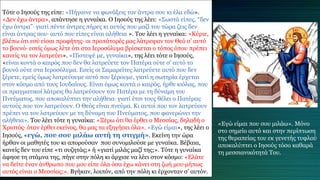 Τότε ο Ιησούς της είπε: «Πήγαινε να φωνάξεις τον άντρα σου κι έλα εδώ».
«Δεν έχω άντρα», απάντησε η γυναίκα. Ο Ιησούς της λέει: «Σωστά είπες, “δεν
έχω άντρα”∙ γιατί πέντε άντρες πήρες κι αυτός που μαζί του τώρα ζεις δεν
είναι άντρας σου∙ αυτό που είπες είναι αλήθεια ». Του λέει η γυναίκα: «Κύριε,
βλέπω ότι εσύ είσαι προφήτης∙ οι προπάτορές μας λάτρεψαν τον Θεό σ’ αυτό
το βουνό∙ εσείς όμως λέτε ότι στα Ιεροσόλυμα βρίσκεται ο τόπος όπου πρέπει
κανείς να τον λατρεύει». «Πίστεψέ με, γυναίκα», της λέει τότε ο Ιησούς,
«είναι κοντά ο καιρός που δεν θα λατρεύετε τον Πατέρα ούτε σ’ αυτό το
βουνό ούτε στα Ιεροσόλυμα. Εσείς οι Σαμαρείτες λατρεύετε αυτό που δεν
ξέρετε, εμείς όμως λατρεύουμε αυτό που ξέρουμε, γιατί η σωτηρία έρχεται
στον κόσμο από τους Ιουδαίους. Είναι όμως κοντά ο καιρός, ήρθε κιόλας, που
οι πραγματικοί λάτρεις θα λατρεύσουν τον Πατέρα με τη δύναμη του
Πνεύματος, που αποκαλύπτει την αλήθεια∙ γιατί έτσι τους θέλει ο Πατέρας
αυτούς που τον λατρεύουν. Ο Θεός είναι πνεύμα. Κι αυτοί που τον λατρεύουν
πρέπει να τον λατρεύουν με τη δύναμη του Πνεύματος, που φανερώνει την
αλήθεια». Του λέει τότε η γυναίκα: «Ξέρω ότι θα έρθει ο Μεσσίας, δηλαδή ο
Χριστός∙ όταν έρθει εκείνος, θα μας τα εξηγήσει όλα». «Εγώ είμαι», της λέει ο
Ιησούς, «εγώ, που σου μιλάω αυτή τη στιγμή». Εκείνη την ώρα
ήρθαν οι μαθητές του κι απορούσαν που συνομιλούσε με γυναίκα. Βέβαια,
κανείς δεν του είπε «τι συζητάς;» ή «γιατί μιλάς μαζί της;». Τότε η γυναίκα
άφησε τη στάμνα της, πήγε στην πόλη κι άρχισε να λέει στον κόσμο: «Ελάτε
να δείτε έναν άνθρωπο που μου είπε όλα όσα έχω κάνει στη ζωή μου∙μήπως
αυτός είναι ο Μεσσίας;». Βγήκαν, λοιπόν, από την πόλη κι έρχονταν σ’ αυτόν.
«Εγώ είμαι που σου μιλάω». Μόνο
στο σημείο αυτό και στην περίπτωση
της θεραπείας του εκ γενετής τυφλού
αποκαλύπτει ο Ιησούς τόσο καθαρά
τη μεσσιανικότητά Του.
 