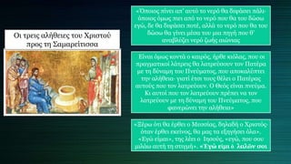 Οι τρεις αλήθειες του Χριστού
προς τη Σαμαρείτισσα
«Όποιος πίνει απ’ αυτό το νερό θα διψάσει πάλι∙
όποιος όμως πιει από το νερό που θα του δώσω
εγώ, δε θα διψάσει ποτέ, αλλά το νερό που θα του
δώσω θα γίνει μέσα του μια πηγή που θ’
αναβλύζει νερό ζωής αιώνιας
Είναι όμως κοντά ο καιρός, ήρθε κιόλας, που οι
πραγματικοί λάτρεις θα λατρεύσουν τον Πατέρα
με τη δύναμη του Πνεύματος, που αποκαλύπτει
την αλήθεια∙ γιατί έτσι τους θέλει ο Πατέρας
αυτούς που τον λατρεύουν. Ο Θεός είναι πνεύμα.
Κι αυτοί που τον λατρεύουν πρέπει να τον
λατρεύουν με τη δύναμη του Πνεύματος, που
φανερώνει την αλήθεια»
«Ξέρω ότι θα έρθει ο Μεσσίας, δηλαδή ο Χριστός∙
όταν έρθει εκείνος, θα μας τα εξηγήσει όλα».
«Εγώ είμαι», της λέει ο Ιησούς, «εγώ, που σου
μιλάω αυτή τη στιγμή». «Ἐγώ εἰμι ὁ λαλῶν σοι
 