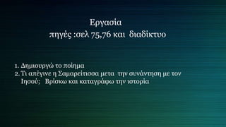Εργασία
πηγές :σελ 75,76 και διαδίκτυο
1. Δημιουργώ το ποίημα
2.Τι απέγινε η Σαμαρείτισσα μετα την συνάντηση με τον
Ιησού; Βρίσκω και καταγράφω την ιστορία
 