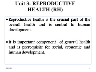 Unit 3: REPRODUCTIVE
HEALTH (RH)
Reproductive health is the crucial part of the
overall health and is central to human
development.
It is important component of general health
and is prerequisite for social, economic and
human development.
4/6/2021 1
 