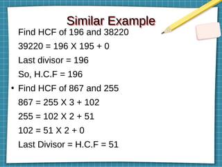 Similar Example
Similar Example
Find HCF of 196 and 38220
39220 = 196 X 195 + 0
Last divisor = 196
So, H.C.F = 196
●
Find HCF of 867 and 255
867 = 255 X 3 + 102
255 = 102 X 2 + 51
102 = 51 X 2 + 0
Last Divisor = H.C.F = 51
 