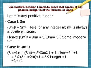 Use Euclid’s Division Lemma to prove that square of any
positive integer is of the form 3m or 3m+1
Use Euclid’s Division Lemma to prove that square of any
positive integer is of the form 3m or 3m+1
Let m is any positive integer
●
Case I: 3m
(3m)2 = 9m2. Here for any integer m; m2 is always
a positive integer.
Hence (3m)2 = 9m2 = 3X3m2= 3X Some integer=
3m
●
Case II: 3m+1
(3m+1)2 = (3m)2+ 2X3mX1 + 1= 9m2+6m+1
= 3X (3m2+2m)+1 = 3X integer +1
=3m+1
 