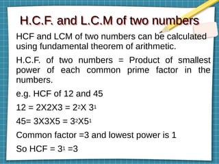 H.C.F. and L.C.M of two numbers
H.C.F. and L.C.M of two numbers
HCF and LCM of two numbers can be calculated
using fundamental theorem of arithmetic.
H.C.F. of two numbers = Product of smallest
power of each common prime factor in the
numbers.
e.g. HCF of 12 and 45
12 = 2X2X3 = 22X 31
45= 3X3X5 = 32X51
Common factor =3 and lowest power is 1
So HCF = 31 =3
 