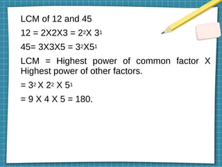 LCM of 12 and 45
12 = 2X2X3 = 22X 31
45= 3X3X5 = 32X51
LCM = Highest power of common factor X
Highest power of other factors.
= 32 X 22 X 51
= 9 X 4 X 5 = 180.
 