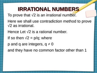 IRRATIONAL NUMBERS
IRRATIONAL NUMBERS
To prove that √2 is an irrational number.
Here we shall use contradiction method to prove
√2 as irrational.
Hence Let √2 is a rational number.
If so then √2 = p/q; where
p and q are integers, q ≠ 0
and they have no common factor other than 1
 